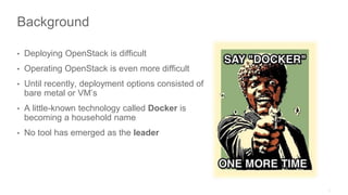 Background
• Deploying OpenStack is difficult
• Operating OpenStack is even more difficult
• Until recently, deployment options consisted of
bare metal or VM’s
• A little-known technology called Docker is
becoming a household name
• No tool has emerged as the leader
 