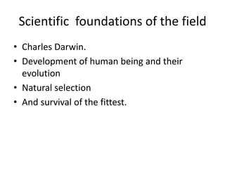 Scientific foundations of the field
• Charles Darwin.
• Development of human being and their
evolution
• Natural selection
• And survival of the fittest.
 