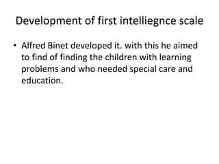 Development of first intelliegnce scale
• Alfred Binet developed it. with this he aimed
to find of finding the children with learning
problems and who needed special care and
education.
 