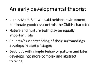 An early developmental theorist
• James Mark Baldwin said neither environment
nor innate goodness controls the Childs character.
• Nature and nurture both play an equally
important role
• Children’s understanding of their surroundings
develops in a set of stages.
• Develops with simple behavior pattern and later
develops into more complex and abstract
thinking.
 