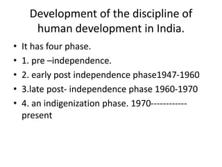 Development of the discipline of
human development in India.
• It has four phase.
• 1. pre –independence.
• 2. early post independence phase1947-1960
• 3.late post- independence phase 1960-1970
• 4. an indigenization phase. 1970------------
present
 
