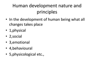 Human development nature and
principles
• In the development of human being what all
changes takes place
• 1,physical
• 2,social
• 3,emotional
• 4,behavioural
• 5,physicological etc.,
 