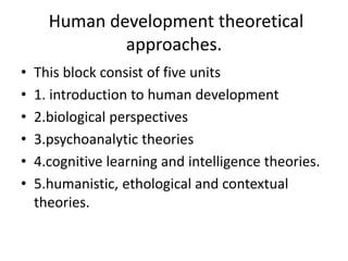 Human development theoretical
approaches.
• This block consist of five units
• 1. introduction to human development
• 2.biological perspectives
• 3.psychoanalytic theories
• 4.cognitive learning and intelligence theories.
• 5.humanistic, ethological and contextual
theories.
 