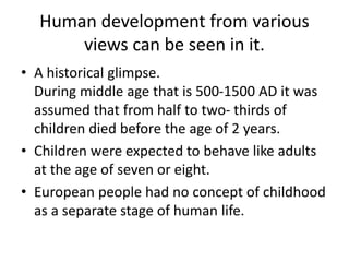 Human development from various
views can be seen in it.
• A historical glimpse.
During middle age that is 500-1500 AD it was
assumed that from half to two- thirds of
children died before the age of 2 years.
• Children were expected to behave like adults
at the age of seven or eight.
• European people had no concept of childhood
as a separate stage of human life.
 
