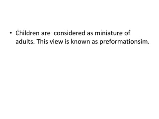 • Children are considered as miniature of
adults. This view is known as preformationsim.
 