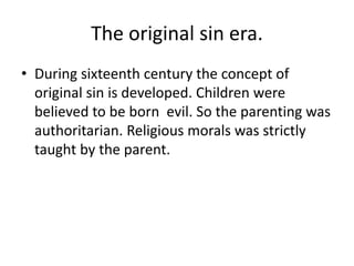 The original sin era.
• During sixteenth century the concept of
original sin is developed. Children were
believed to be born evil. So the parenting was
authoritarian. Religious morals was strictly
taught by the parent.
 