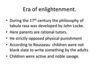 Era of enlightenment.
• During the 17th century the philosophy of
tabula rasa was developed by John Locke.
• Here parents are rational tutors.
• He strictly opposed physical punishment
• According to Rousseau children were not
blank slate to write something by the adults
• Children were active and noble savage.
 
