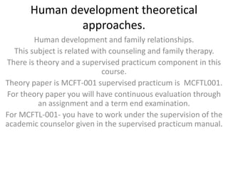 Human development theoretical
approaches.
Human development and family relationships.
This subject is related with counseling and family therapy.
There is theory and a supervised practicum component in this
course.
Theory paper is MCFT-001 supervised practicum is MCFTL001.
For theory paper you will have continuous evaluation through
an assignment and a term end examination.
For MCFTL-001- you have to work under the supervision of the
academic counselor given in the supervised practicum manual.
 