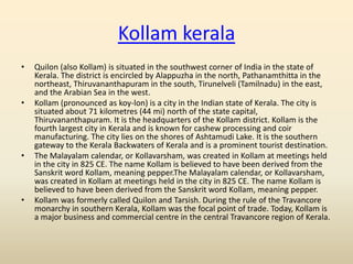 Kollam kerala
•   Quilon (also Kollam) is situated in the southwest corner of India in the state of
    Kerala. The district is encircled by Alappuzha in the north, Pathanamthitta in the
    northeast, Thiruvananthapuram in the south, Tirunelveli (Tamilnadu) in the east,
    and the Arabian Sea in the west.
•   Kollam (pronounced as koy-lon) is a city in the Indian state of Kerala. The city is
    situated about 71 kilometres (44 mi) north of the state capital,
    Thiruvananthapuram. It is the headquarters of the Kollam district. Kollam is the
    fourth largest city in Kerala and is known for cashew processing and coir
    manufacturing. The city lies on the shores of Ashtamudi Lake. It is the southern
    gateway to the Kerala Backwaters of Kerala and is a prominent tourist destination.
•   The Malayalam calendar, or Kollavarsham, was created in Kollam at meetings held
    in the city in 825 CE. The name Kollam is believed to have been derived from the
    Sanskrit word Kollam, meaning pepper.The Malayalam calendar, or Kollavarsham,
    was created in Kollam at meetings held in the city in 825 CE. The name Kollam is
    believed to have been derived from the Sanskrit word Kollam, meaning pepper.
•   Kollam was formerly called Quilon and Tarsish. During the rule of the Travancore
    monarchy in southern Kerala, Kollam was the focal point of trade. Today, Kollam is
    a major business and commercial centre in the central Travancore region of Kerala.
 