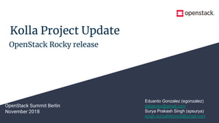 Kolla Project Update
OpenStack Summit Berlin
November 2018
Eduardo Gonzalez (egonzalez)
dabarren@gmail.com
Surya Prakash Singh (spsurya)
singh.surya64mnnit@gmail.com
OpenStack Rocky release
 