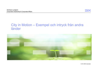 Andreas Lundgren
Corporate Citizenship & Corporate Affairs




      City in Motion – Exempel och intryck från andra
      länder




                                                   © 2012 IBM Corporation
 