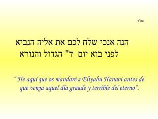 בס " ד     הנה אנכי שלח לכם את אליה הנביא לפני בוא יום  ד "  הגדול והנורא   “  He aquí que os mandaré a Eliyahu Hanavi antes de que venga aquel día grande y terrible del eterno”.   