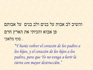 והשיב לב אבות על בנים ולב בנים  על אבותם פן אבוא והכּיתי את הארץ חרם סוף מלאכי   .   “ Y harás volver el corazón de los padres a los hijos, y el corazón de los hijos a los padres, para que Yo no venga a herir la tierra con mayor destrucción.”     