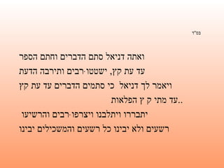 בס " ד   ואתה דניאל סתם הדברים וחתם הספר   עד עת קץ ,  ישטטוּ רבים ותירבה הדעת   ויאמר לך דניאל  כי סתמים הדברים עד עת קץ   עד מתי ק ץ הפלאות ..   יתבררו ויתלבנו ויצרפוּ רבים והרשיעו  רשעים ולא יבינו כל רשעים והמשכילים יבינו   