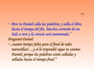 בס " ד   “  Pero tu Daniel calla las palabras, y sella el libro, hasta el tiempo del fin. Muchos correrán de un lado a otro y la ciencia será aumentada.” Preguntó Daniel: “ ... cuanto tiempo falta para el final de tales maravillas?.....y el le respondió sigue tu camino Daniel; porque las palabras están calladas y selladas hasta el tiempo final “ 
