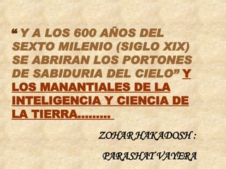 “   Y A LOS 600 AÑOS DEL SEXTO MILENIO (SIGLO XIX)  SE ABRIRAN LOS PORTONES DE SABIDURIA DEL CIELO”  Y LOS MANANTIALES DE LA INTELIGENCIA Y CIENCIA DE LA TIERRA.........    ZOHAR HAKADOSH : PARASHAT VAYERA 