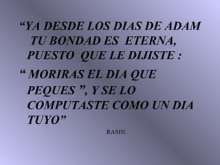 “ YA DESDE LOS DIAS DE ADAM  TU BONDAD ES  ETERNA, PUESTO  QUE LE DIJISTE :  “   MORIRAS EL DIA QUE PEQUES  ” , Y SE LO COMPUTASTE COMO UN DIA TUYO” RASHI. 