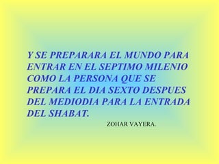 Y SE PREPARARA EL MUNDO PARA ENTRAR EN EL SEPTIMO MILENIO COMO LA PERSONA QUE SE PREPARA EL DIA SEXTO DESPUES DEL MEDIODIA PARA LA ENTRADA DEL SHABAT. ZOHAR VAYERA. 