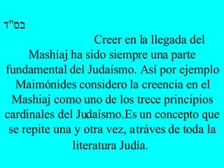 בס " ד   Creer en la llegada del Mashíaj ha sido siempre una parte fundamental del Judaísmo. Así por ejemplo Maimónides considero la creencia en el Mashiaj como uno de los trece principios cardinales del Judaísmo.Es un concepto que se repite una y otra vez, a tráves de toda la literatura Judía.   