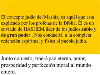 El conce pto judío del Mashiaj es aquél que esta explicado por los profetas de la Biblia. Él es un enviado de HASHEM,líder de los judíos, sabio y de gran poder .   Nos conducirá   a la completa redención espiritual y física al pueblo judío. Junto con esto, traerá paz eterna, amor, prosperidad y perfección moral al mundo entero. 