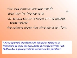 בס " ד   לא יסור שבט מיהוּדה וּמחקק מבּין רגליו עד כּי יבא שילה ולו יקּהת עמּים אונקלוס :  עד דייתי משיחא דדילהּ היא מלכוּתא ולהּ ישתּמעוּן עממיא   רש " י :  עד כּי יבא שילה .  מלך המשיח שהמלוּכה שלו .  “  No se apartará el gobierno de Yehudá ni tampoco la legislatura de entre sus pies, hasta que venga SHILO ( EL MASHIAJ) a quien prestarán obediencia los pueblos.” 