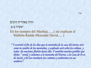 בס " ד   והיה באחרית הימים   ישעיה ב - ב   En los tiempos del Mashiaj.......( así explican el Malbim-Radak-Metzudat David......)   “  Y ocurrirá el fin de los días que la montaña de la casa del eterno será como la cumbre de las montañas, y exaltada será sobre las colinas, y todas  las naciones fluirán hacia ella. Y vendrán muchos pueblos que dirán: “ venid, y subamos a la montaña del Eterno, a la Casa de D-os de Jacob, y El nos enseñará Sus caminos y andaremos en sus senderos”.    