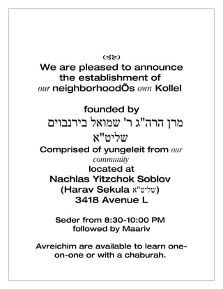
We are pleased to announce
     the establishment of
our neighborhood’s own Kollel

           founded by
  ‫מרן הרה"ג ר' שמואל בירנבוים‬
           ‫שליט"א‬
Comprised of yungeleit from our
          community
         located at
   Nachlas Yitzchok Soblov
    (Harav Sekula ‫)שליט"א‬
       3418 Avenue L

    Seder from 8:30-10:00 PM
       followed by Maariv

Avreichim are available to learn one-
    on-one or with a chaburah.
 