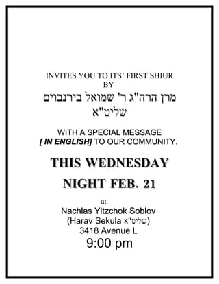 INVITES YOU TO ITS’ FIRST SHIUR
              BY
‫מרן הרה"ג ר' שמואל בירנבוים‬
          ‫שליט"א‬
      WITH A SPECIAL MESSAGE
[ IN ENGLISH] TO OUR COMMUNITY.

  THIS WEDNESDAY
     NIGHT FEB. 21
              at
    Nachlas Yitzchok Soblov
     (Harav Sekula ‫)שליט"א‬
        3418 Avenue L
          9:00 pm
 