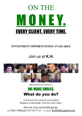 ON THE

       M O N E Y.
       EVERY CLIENT. EVERY TIME.

   INVESTMENT OPPORTUNITIES AVAILABLE


                   Join us at K.H.




                   Kollel Hashechunah 3418 ave. L


               WE MAKE SMILES.
              What do you do?
             NOW BEGINNING MESECHTAH SHABBOS
           Request a chavrusah. Ask for a new shiur.
               Join our very successful group.
call Dovi Milstein 347-525-7113 or email KollelH@gmail.com
 
