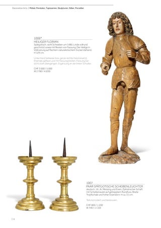 1006*
HEILIGER FLORIAN
Spätgotisch, wohl Schwaben um 1480. Linde vollrund
geschnitzt sowie mit Resten von Fassung. Der Heilige in
Vollrüstung auf flachem naturalistischem Sockel stehend.
H 129 cm.
Linke Hand teilweise bzw. ganze rechte Hand ersetzt.
Ehemals gefasst und mit Fassungsresten. Fassung Ge-
sicht stark übergangen. Ergänzung an der linken Schulter.
CHF 3 000 / 5 000
(€ 2 780 / 4 630)
1007
PAAR SPÄTGOTISCHE SCHEIBENLEUCHTER
deutsch, 16. Jh. Messing und Eisen. Zylindrischer Schaft
mit Scheibenwulst auf getrepptem Rundfuss. Breite
Tropfschale und hoher Eisendorn. H ca. 31 cm.
Teils korrodiert und bestossen.
CHF 800 / 1 200
(€ 740 / 1 110)
| 6
Decorative Arts | Möbel, Pendulen, Tapisserien, Skulpturen, Silber, Porzellan
 