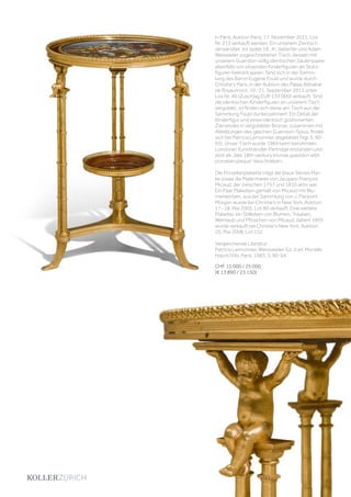 in Paris, Auktion Paris, 17. November 2011, Los
Nr. 213 verkauft werden. Ein unserem Ziertisch
verwandter, ins späte 18. Jh. datierter und Adam
Weisweiler zugeschriebener Tisch, dessen mit
unserem Gueridon völlig identischen Säulenpaare
ebenfalls von sitzenden Kinderfiguren als Stütz-
figuren bekrönt waren, fand sich in der Samm-
lung des Baron Eugène Fould und wurde durch
Christie’s Paris, in der Auktion des Palais Abbatial
de Royaumont, 19.-21. September 2011 unter
Los Nr. 49 (Zuschlag EUR 133‘000) verkauft. Sind
die identischen Kinderfiguren an unserem Tisch
vergoldet, so finden sich diese am Tisch aus der
Sammlung Fould dunkel patiniert. Ein Detail der
Kinderfigur und eines identisch godronierten
Zierrandes in vergoldeter Bronze, zusammen mit
Abbildungen des gleichen Gueridon-Typus, findet
sich bei Patricia Lemonnier abgebildet (Vgl. S. 90-
93). Unser Tisch wurde 1984 beim berühmten
Londoner Kunsthändler Partridge erstanden und
dort als „late 18th century bronze gueridon with
porcelain plaque“ beschrieben.
Die Porzellanplakette trägt die blaue Sèvres Mar-
ke sowie die Malermarke von Jacques-François
Micaud, der zwischen 1757 und 1810 aktiv war.
Ein Paar Plaketten gemalt von Micaud mit Blu-
menkörben, aus der Sammlung von J. Pierpont
Morgan wurde bei Christie‘s in New York, Auktion
17.-18. Mai 2005, Lot 80 verkauft. Eine weitere
Plakette, ein Stillleben von Blumen, Trauben,
Weinlaub und Pfirsichen von Micaud, datiert 1805
wurde verkauft bei Christie‘s New York, Auktion
20. Mai 2008, Lot 152.
Vergleichende Literatur:
Patricia Lemonnier, Weissweiler, Ed. d‘art Monelle
Hayot/Vilo, Paris, 1983, S. 90-94.
CHF 15 000 / 25 000
(€ 13 890 / 23 150)
 
