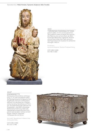 1013
THRONENDE MADONNA MIT KIND
gotisch, Italien, 13./14. Jh. Holz geschnitzt,
Verso geflacht sowie mit Resten der Fassung.
Die Madonna sitzt auf einer Bank, den Blick
frontal dem Betrachter zugewandt, das Kind
sitzt auf ihrem linken Knie. Stark verwurmt,
teils fragmentarischer Zustand mit zahlreichen
Kittungen. H 80 cm.
Provenienz:
Aus einer erlesenen Tessiner Privatsammlung
CHF 4 000 / 6 000
(€ 3 700 / 5 560)
1014*
EISENKASSETTE
Renaissance, Deutschland, wohl Augs-
burg, 17. Jh. Eisen mit geätzem Dekor.
Rechteckige Kassette auf gequetschten
Kugelfüssen. Die Front und Rückwand
dekoriert mit zwei Reserven in Ranken-
werkumrandung, Darstellung von Phöni-
xen. Die Seitenwandungen dekoriert mit
Doppeladlern, ebenfalls in dreiseitiger
Rankenwerkumrahmung. Dekor des
Klappdeckels entsprechend der Front,
jedoch stark berieben. Schloss mit fünf
Riegeln. Seitliche Traghenkel.
1 Schlüssel. 30 x 19 x 20 cm.
Korrodiert. Reparaturen im Bereich des
Schlüsselschildes.
CHF 2 500 / 3 000
(€ 2 310 / 2 780)
| 10
Decorative Arts | Möbel, Pendulen, Tapisserien, Skulpturen, Silber, Porzellan
 