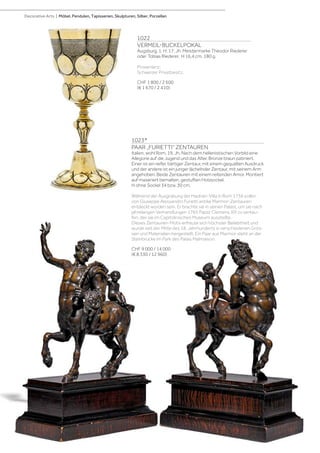 1022
VERMEIL-BUCKELPOKAL
Augsburg, 1. H. 17. Jh. Meistermarke Theodor Riederer
oder Tobias Riederer. H 16,4 cm. 180 g.
Provenienz:
Schweizer Privatbesitz.
CHF 1 800 / 2 600
(€ 1 670 / 2 410)
1023*
PAAR „FURIETTI“ ZENTAUREN
Italien, wohl Rom, 19. Jh. Nach dem hellenistischen Vorbild eine
Allegorie auf die Jugend und das Alter. Bronze braun patiniert.
Einer ist ein reifer, bärtiger Zentaur, mit einem gequälten Ausdruck
und der andere ist ein junger lächelnder Zentaur, mit seinem Arm
angehoben. Beide Zentauren mit einem reitenden Amor. Montiert
auf maseriert bemalten, gestuften Holzsockel.
H ohne Sockel 34 bzw. 30 cm.
Während der Ausgrabung der Hadrian-Villa in Rom 1736 sollen
von Giuseppe Alessandro Furietti antike Marmor-Zentauren
entdeckt worden sein. Er brachte sie in seinen Palast, um sie nach
jahrelangen Verhandlungen 1765 Papst Clemens XIII zu verkau-
fen, der sie im Capitolinischen Museum ausstellte.
Dieses Zentauren-Motiv erfreute sich höchster Beliebtheit und
wurde seit der Mitte des 18. Jahrhunderts in verschiedenen Grös-
sen und Materialien hergestellt. Ein Paar aus Marmor steht an der
Steinbrücke im Park des Palais Malmaison.
CHF 9 000 / 14 000
(€ 8 330 / 12 960)
Decorative Arts | Möbel, Pendulen, Tapisserien, Skulpturen, Silber, Porzellan
 