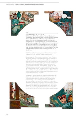 1037
PIETRA-DURA BILDPLATTE
Böhmen, 17. Jh. Der Werkstatt von Giovanni Castrucci
zuzuweisen. Verschiedenfarbiger böhmischer Jaspis, Achate,
diverse Halbedelsteine und Marmor eingelegt. Zentrale
bastionsförmige Darstellung des Heiligen Hieronymus in
seiner Höhle vor Landschaft mit Dorf, Fischer und Hirsch. In
geschwärztem und gewelltem Holzrahmen mit Innenrahmen,
die passigen Ecken mit Dorfansichten in Pietra-Dura-Tech-
nik. Vier kleine Reserven mit Steinintarsien. Rückseitig Reste
einer Sammlungsetikette sowie in Tinte nummeriert XLII über
Unterstrich 7, der Rahmen mit Sammlungsetikette, Nr. 27.
40 x 52 cm.
Teils fehlende Flammleisten, kleinere Fehlstellen in der Stein-
marketerie. Einige Steinteile etwas herausstehend.
Das vorliegende „Commesso in pietre dure“ oder „Florenti-
ner Mosaik“ erinnert in seiner Komposition und Materialität
an Entwürfe des florentinischen Ateliers Castrucci, welches
unter der Herrschaft Kaiser Rudolf II (1552-1612) höchstqua-
litative Steinwerkarbeiten am Prager Hof produziert. Cosimo
Castrucci, der im Jahre 1592 vom Kaiser höchstpersön-
lich aus Florenz nach Prag abbestellt wird, initiiert als „Ihrer
Majestät Edelsteinschneider“ die Aktivität des Ateliers. Unter
der Leitung seines Sohns, Giovanni Castrucci, wird die Prager
Werkstatt bis in die späten 1620er Jahren parallel zur florenti-
nischen „Galleria dei Lavori“ (Arbeitswerkstatt) weitergeführt
(Vgl. Wolfram Koeppe et al., 2008)
Das Atelier Castrucci entwickelt eine distinkte Variante der
Glyptik, die sich in der technischen Herangehensweise an
Intarsienarbeiten aus Holz orientiert. Die Spezialität der
Castrucci liegt in der Erzielung von malerischen Wirkun-
gen, welche durch die natürliche Maserung und Farbe der
regionalen Steine den Illusionismus der Komposition steigert.
So erstaunt es kaum, dass die Steinmalerei der Castrucci
besonders für Landschaftsdarstellungen taugt. Als Inspira-
tionsquelle und Vorlage für ihre Motive dienen nicht selten
Landschaften flämischer Kupferstecher, welche ebenfalls am
| 26
Decorative Arts | Möbel, Pendulen, Tapisserien, Skulpturen, Silber, Porzellan
 