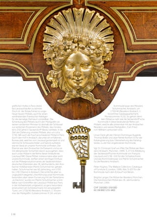 gräflichen Hofes in Paris direkt
bei Lieutaud kaufen zu können.
Doch ist der Ankauf eines so unge-
heuer teuren Möbels, auch für einen
wohlhabenden fränkischen Adeligen
für die damalige Zeit kaum vorstellbar. Die
Schenkung des Möbels durch den Markgrafen an
seinen verdienten Minister ist deshalb der Schlüssel
zur wirklichen Provenienz des Möbels, das mindes-
tens 250 Jahre in Seckendorff-Besitz verblieb. In die
Zeit der Datierung unseres Möbels, also um circa
1730, fällt auch der Kauf verschiedener Möbel in Paris
durch den Hof in Ansbach, darunter ein erhaltenes
Bureau plat, welches von Lieutaud gestempelt ist und
identische Schlüsselschilder und Sabots aufweist,
wie wir diese an unserer Kommode vorfinden. Der
Ebenist war dem Ansbacher Hof bekannt und so ist
mit allergrösster Sicherheit davon auszugehen, dass
auch unser Möbel in die Reihe dieser Ankäufe bei
Lieutaud fällt. Diese Möbel, insbesondere aber wohl
unsere Kommode, dürften einen wichtigen Einfluss
auf die Möbelproduktion eines der bedeutendsten
deutschen Ebenisten des 18. Jahrhunderts, den Ans-
bacher Hofebenisten Martin Schuhmacher, gehabt
haben. Schuhmacher war 60 Jahre lang, von 1720
bis 1781 Ebenist in Ansbach. Die schlichte aber so
unglaublich elegante Linienführung unser Kommode,
besonders aber deren Furnierung mit der Parketterie
„à chevrons“ wurde von Martin Schuhmacher unmit-
telbar nach Eintreffen der Lieutaud-Möbel aus Paris,
in der Hofwerkstatt umgesetzt, so ganz besonders
eindrücklich am Schreibschrank mit verspiegelten
Türen, um 1730/40 (Residenz Ansbach, 2. Vorzim-
mer der Markgräfin, Gobelinzimmer, R 14) und am
Kommodenpaar des Meisters
Schuhmacher, Ansbach, um
1730/40 (Residenz Ansbach, 1.
Vorzimmer Gästeappartement,
Monatszimmer, R 23). So gehört denn
kein Möbel so sehr wie die Seckendorff’sche
Kommode in diese bedeutende Reihe von
Möbeln, welche alle untrennbar mit der Ansbacher
Residenz und seines Markgrafen, Carl-Fried-
rich-Wilhlem verbunden sind.
Unser Dank gilt den Herren Dominique Augarde,
Thomas Boller und Jean Nérée Ronfort (†) für die
Katalogisierung bzw. Überarbeitung des Katalog-
textes zu der hier angebotenen Kommode.
Vgl. Dr. Christoph Graf von Pfeil, Die Möbel der Resi-
denz Ansbach, München, 1999, S. 27 mit Abbildung
der Seckendorff’schen Kommode von François
Lieutaud und S. 98 -102 für den Schreibschrank
und das Kommodenpaar von Martin Schuhmacher
für die Residenz Ansbach.
Peter Hughes, The Wallace Collection, Catalogue
of Furniture II, London, 1996, Abb. S. 637 für die
Kommode nach dem Entwurf von Bérain.
Brigitte Langer, Die Möbel der Residenz München,
Die französischen Möbel des 18. Jahrhunderts,
München, 1995.
CHF 150 000 / 250 000
(€ 138 890 / 231 480)
| 32
 