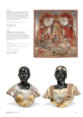 1044*
TAPISSERIE „ALLEGORIE ASIENS“
Napoléon III, Frankreich, nach einer Vorlage
des 18. Jh. Rechteckig. Darstellung des Kai-
sers von China in baldachinartigem Unter-
stand im Beisein von zahlreichen Tieren und
Personen. 232 x 189 cm.
Starke Farben, perfekter Zustand.
CHF 5 000 / 8 000
(€ 4 630 / 7 410)
1045
EIN PAAR MOHRENBÜSTEN
Spätbarock, Italien, 19. Jh. Schwarzer,
weisser und polychromer Marmor. Weibliche
bzw. männliche Mohrenbüste mit stilisierter
Rüstung. Auf späterem geschwärztem Holz-
sockel. H 85 cm.
Provenienz
- Aus einer hochbedeutenden europäischen
Privatsammlung.
- Auktion Koller, Dezember 2010, A155 Lot
1026.
- Schweizer Privatbesitz.
CHF 15 000 / 20 000
(€ 13 890 / 18 520)
| 35
 