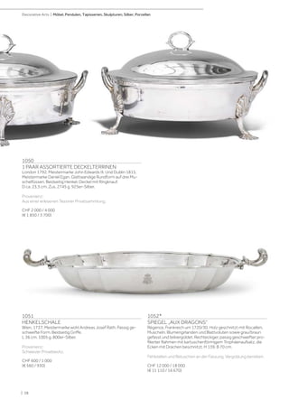 1052*
SPIEGEL „AUX DRAGONS“
Régence, Frankreich um 1720/30. Holz geschnitzt mit Rocaillen,
Muscheln, Blumengirlanden und Blattvoluten sowie grau/braun
gefasst und teilvergoldet. Rechteckiger, passig geschweifter pro-
filierter Rahmen mit kartuschenförmigem Trophäenaufsatz, die
Ecken mit Drachen beschnitzt. H 139, B 70 cm.
Fehlstellen und Retuschen an der Fassung. Vergoldung berieben.
CHF 12 000 / 18 000
(€ 11 110 / 16 670)
1051
HENKELSCHALE
Wien, 1737. Meistermarke wohl Andreas Josef Rath. Passig ge-
schweifte Form. Beidseitig Griffe.
L 36 cm. 1005 g. 800er-Silber.
Provenienz:
Schweizer Privatbesitz.
CHF 600 / 1 000
(€ 560 / 930)
1050
1 PAAR ASSORTIERTE DECKELTERRINEN
London 1792. Meistermarke John Edwards III. Und Dublin 1815.
Meistermarke Daniel Egan. Glattwandige Rundform auf drei Mu-
schelfüssen. Beidseitig Henkel. Deckel mit Ringknauf.
D ca. 23,5 cm. Zus. 2745 g. 925er-Silber.
Provenienz:
Aus einer erlesenen Tessiner Privatsammlung.
CHF 2 000 / 4 000
(€ 1 850 / 3 700)
| 38
Decorative Arts | Möbel, Pendulen, Tapisserien, Skulpturen, Silber, Porzellan
 