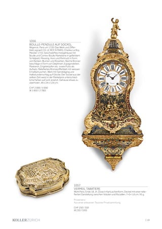 1056
BOULLE-PENDULE AUF SOCKEL
Régence, Paris um 1720. Das Werk und Ziffer-
blatt signiert CH. LE ROY À PARIS. Charles Le Roy,
Meister 1733. Geschweiftes Holzgehäuse mit
Boulle und Contre-Boulle Marketerie in gefärbtem
Schildpatt, Messing, Horn und Perlmutt in Form
von Ranken, Blumen und Rosetten. Reiche Bronze-
beschläge in Form von Delphinen, Espagnoletten,
Maskaron, Engelsköpfen etc. sowie Putto als
Aufsatz. Reliefiertes Bronzezifferblatt mit weissen
Emailkartuschen. Werk mit Spindelgang und
Halbstundenschlag auf Glocke. Der Sockel aus der
selben Zeit weist in der Marketerie unterschied-
liche Farben auf, evtl. ersetzt. Gehäuse etwas zu
überholen. 49 x 24 x 124 cm.
CHF 2 000 / 3 000
(€ 1 850 / 2 780)
1057
VERMEIL TABATIERE
Wohl Paris, Ende 18. Jh. Dose in Kartuschenform. Deckel mit einer relie-
fierten Darstellung zwischen Voluten und Rocaillen. 7×5×1,8 cm. 95 g.
Provenienz:
Aus einer erlesenen Tessiner Privatsammlung.
CHF 250 / 350
(€ 230 / 320)
| 43
 