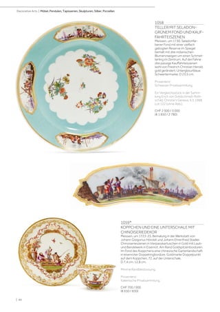 1059*
KOPPCHEN UND EINE UNTERSCHALE MIT
CHINOISERIEDEKOR
Meissen, um 1723-25. Bemalung in der Werkstatt von
Johann Gregorius Höroldt und Johann Ehrenfried Stadler.
Chinoiserieszenen in Vierpasskartuschen in Gold mit Laub-
und Bandelwerk in Eisenrot. Am Rand Goldspitzenbordüren.
Im Fond des Koppchens eine chinesische Gartenlandschaft
in eisenroter Doppelringbordüre. Goldmarke Doppelpunkt
auf dem Koppchen, 72. auf der Unterschale.
D 7,4 cm. 12,8 cm.
Minime Randbestossung.
Provenienz:
Italienische Privatsammlung.
CHF 700 / 900
(€ 650 / 830)
1058
TELLER MIT SELADON-
GRÜNEM FOND UND KAUF-
FAHRTEISZENEN
Meissen, um 1730. Seladonfar-
bener Fond mit einer vielfach
gebogten Reserve im Spiegel
bemalt mit drei indianischen
Blumenzweigen um einen Schmet-
terling im Zentrum. Auf der Fahne
drei passige Kauffahrteiszenen
wohl von Friedrich Christian Herold,
gold gerändert. Unterglasurblaue
Schwertermarke. D 23,5 cm.
Provenienz:
Schweizer Privatsammlung.
Ein Vergleichsstück in der Samm-
lung Erich von Goldschmidt-Roth-
schild, Christie‘s Geneva, 9.5.1988,
Lot 122 (ohne Abb.).
CHF 2 000 / 3 000
(€ 1 850 / 2 780)
| 44
Decorative Arts | Möbel, Pendulen, Tapisserien, Skulpturen, Silber, Porzellan
 