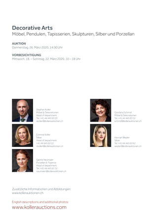 Zusätzliche Informationen und Abbildungen:
www.kollerauktionen.ch
Decorative Arts
Möbel, Pendulen, Tapisserien, Skulpturen, Silber und Porzellan
AUKTION
Donnerstag, 26. März 2020, 14.00 Uhr
VORBESICHTIGUNG
Mittwoch, 18. – Sonntag, 22. März 2020, 10 – 18 Uhr
English descriptions and additional photos:
www.kollerauctions.com
Sabine Neumaier
Porzellan & Fayence
Head of department
Tel. +41 44 445 63 12
neumaier@kollerauktionen.ch
Stephan Koller
Möbel & Dekorationen
Head of department
Tel. +41 44 445 63 20
skoller@kollerauktionen.ch
Giordana Schmid
Möbel & Dekorationen
Tel. +41 44 445 63 52
schmid@kollerauktionen.ch
Corinne Koller
Silber
Head of department
+41 44 445 63 22
ckoller@kollerauktionen.ch
Hannah Wepler
Silber
Tel. +41 44 445 63 62
wepler@kollerauktionen.ch
 