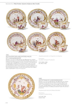 Vergoldung berieben, ein Koppchen mit Haarriss.
Provenienz:
Aus altem Schweizer Privatbesitz.
CHF 3 000 / 4 000
(€ 2 780 / 3 700)
1061
SECHS KOPPCHEN UND UNTERSCHALEN
MIT CHINOISERIEDEKOR
Meissen, um 1723–24. Bemalung in der Werkstatt von Johann
Gregorius Höroldt und Johann Ehrenfried Stadler. Jedes Stück mit
Chinesen beim Müssiggang, Fischen und bei der Teezubereitung,
in vierpassigen Goldkartuschen mit braunem Lüster und Laub-
und Bandelwerk in Eisenrot und Purpur. Im Fond der Koppchen
eine Gartenlandschaft in einer eisenroten Doppelringbordüre. Am
Rand Goldspitzenbordüren. Auf der Rückseite eisenrote Ringbor-
düren. Goldmarke K. H 4,2 cm. D 12,2 cm.
1062
UNTERTASSE MIT CHINOISERIEDEKOR
Meissen, um 1723-24. Bemalung in der Werkstatt von Johann
Gregorius Höroldt. Bemalt mit einem Chinesen, Wasser aus
einem Trog schöpfend, in einer vierpassigen Goldkartusche
mit Laub- und Bandelwerk in Purpur und Eisenrot. Der Rand mit
Goldspitzenbordüre. Emailblaue Schwertermarke, Ritzzeichen /.
D 13,5 cm.
Vergoldung der Kartusche teilweise berieben.
Provenienz:
Schweizer Privatsammlung.
CHF 500 / 700
(€ 460 / 650)
| 46
Decorative Arts | Möbel, Pendulen, Tapisserien, Skulpturen, Silber, Porzellan
 