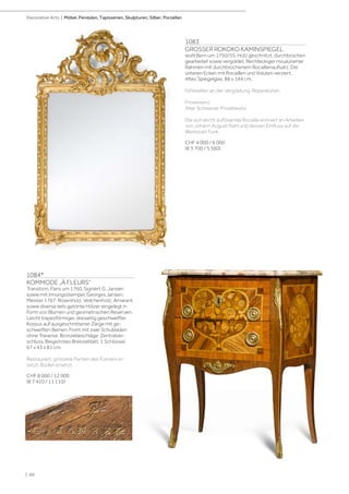 1084*
KOMMODE „À FLEURS“
Transition, Paris um 1760. Signiert G. Jansen
sowie mit Innungsstempel. Georges Jansen,
Meister 1767. Rosenholz, Veilchenholz, Amarant
sowie diverse teils getönte Hölzer eingelegt in
Form von Blumen und geometrischen Reserven.
Leicht trapezförmiger, dreiseitig geschweifter
Korpus auf ausgeschnittener Zarge mit ge-
schweiften Beinen. Front mit zwei Schubladen
ohne Traverse. Bronzebeschläge. Zentralver-
schluss. Beige/rotes Brekzieblatt. 1 Schlüssel.
67 x 43 x 81 cm.
Restauriert, grössere Partien des Furniers er-
setzt. Boden ersetzt.
CHF 8 000 / 12 000
(€ 7 410 / 11 110)
1083
GROSSER ROKOKO KAMINSPIEGEL
wohl Bern um 1750/55. Holz geschnitzt, durchbrochen
gearbeitet sowie vergoldet. Rechteckiger moulürierter
Rahmen mit durchbrochenem Rocaillenaufsatz. Die
unteren Ecken mit Rocaillen und Voluten verziert.
Altes Spiegelglas. 88 x 144 cm.
Fehlstellen an der Vergoldung. Reparaturen.
Provenienz:
Alter Schweizer Privatbesitz
Die sich leicht auflösende Rocaille erinnert an Arbeiten
von Johann August Nahl und dessen Einfluss auf die
Werkstatt Funk.
CHF 4 000 / 6 000
(€ 3 700 / 5 560)
| 60
Decorative Arts | Möbel, Pendulen, Tapisserien, Skulpturen, Silber, Porzellan
 