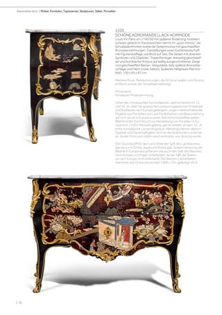 1105
SCHÖNE KOROMANDELLACK-KOMMODE
Louis XV, Paris um 1740/50 mit späterer Änderung. Holzkern
schwarz gelackt in französischem Vernis im „gout chinois“, die
Schubladenfronten sowie die Seitenmotive mit geschweiften
Bronzeeinrahmungen. Darstellungen einer Gartenlandschaft
mit Figurenstaffage und Boot auf See. Die Seiten mit diversen
Symbolen und Objekten. Trapezförmiger, dreiseitig geschweif-
ter und bombierter Korpus auf wellig ausgeschnittener Zarge
und geschweiften Beinen. Vergoldete, teils spätere Bronzebe-
schläge und Filets sowie Sabots. Späteres hellgraues Marmor-
blatt. 130 x 65 x 87 cm.
Kleinere Risse. Restaurierungen, die Schürze später vom Korpus
entfernt und an der Schublade befestigt.
Provenienz:
Schweizer Privatsammlung.
Unter den chinesischen Kunstobjekten, welche bereits im 15.
und 16. Jh. über die spanischen und portugiesischen Entdecker
und Kaufleute nach Europa gelangten, zogen insbesondere die
Objekte aus Porzellan und Lack für Aufsehen und Bewunderung
auf sich, da sie in Europa zu jener Zeit nicht herstellbar waren.
Während der Durchbruch zur Herstellung von Porzellan in Eu-
ropa erst 1710 in Meissen gelang, gab es bereits ab dem 15. Jh.
erste europäische Lackerzeugnisse. Allerdings kamen diese in
Qualität und Dauerhaftigkeit nicht an die asiatischen Lacke her-
an, da der Firnis sich relativ rasch eintrübte und brüchig wurde.
Den Grundstoff für den Lack bildet der Saft des Lackbaumes,
den es nur in China, Japan und Korea gab. Sowohl Versuche die
Bäume in Europa anzupflanzen wie auch den Saft des Baumes
nach Europa zu bringen scheiterten, da der Saft die Seerei-
se nach Europa nicht überstand. Die ältesten Lackarbeiten
stammen aus China und wurden 1300 v. Chr. gefertigt. Im 9.
| 72
Decorative Arts | Möbel, Pendulen, Tapisserien, Skulpturen, Silber, Porzellan
 
