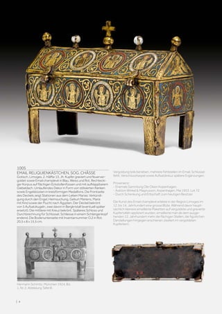 1005
EMAIL RELIQUIENKÄSTCHEN, SOG. CHÂSSE
Gotisch, Limoges, 2. Hälfte 13. Jh. Kupfer graviert und feuerver-
goldet sowie Email champlevé in Blau, Weiss und Rot. Rechtecki-
ger Korpus auf flächigen Eckstollenfüssen und mit aufklappbarem
Giebeldach. Umlaufendes Dekor in Form von stilisierten Ranken
sowie Engelsbüsten in kreisförmigen Medaillons. Die Frontseite
des Deckels zeigt Stationen aus dem Leben Marias: Verkündi-
gung durch den Engel, Heimsuchung, Geburt Mariens, Maria
mit Kind sowie der Flucht nach Ägypten. Der Deckel bekrönt
von 5 Aufsatzkugeln, zwei davon in Bergkristall (eventuell später
ersetzt). Die mittlere mit Kreuz bekrönt. Späteres Schloss und
Durchbrechnung für Schlüssel. Schliesse in einem Schlangenkopf
endend. Die Bodenunterseite mit Inventarnummer O.2 in Rot.
20,5 x 8 x 15,5 cm.
Vergoldung teils berieben, mehrere Fehlstellen im Email. Schlüssel
fehlt. Verschlusshaspel sowie Aufsatzkreuz spätere Ergänzungen.
Provenienz:
- Ehemals Sammlung Ole Olsen Kopenhagen.
- Auktion Winkel  Magnusson, Kopenhagen, Mai 1953. Lot 72.
- Durch Schenkung und Erbschaft zum heutigen Besitzer.
Die Kunst des Email champlevé erlebte in der Region Limoges im
12. bis 14. Jahrhundert eine grosse Blüte. Während davor haupt-
sächlich kleinere emaillierte Plaketten auf vergoldete und gravierte
Kupfertafeln appliziert wurden, emaillierte man ab dem ausge-
henden 12. Jahrhundert mehr die flächigen Stellen, die figürlichen
Darstellungen hingegen erschienen ziseliert im vergoldeten
Kupferkern.
Hermann Schmitz. München 1924, Bd.
1, Nr. 2, Abbildung Tafel III.
| 4
 