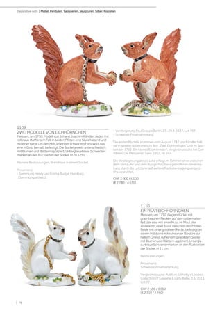 1109
ZWEI MODELLE VON EICHHÖRNCHEN
Meissen, um 1750. Modell von Johann Joachim Kändler. Jedes mit
rotbraun staffiertem Fell, in beiden Pfoten eine Nuss haltend und
mit einer Kette um den Hals an einem schwarzen Halsband, das
eine in Gold bemalt, befestigt. Die Sockel jeweils unterschiedlich
mit Blumen und Blättern appliziert. Unterglasurblaue Schwerter-
marken an den Rückseiten der Sockel. H 20,5 cm.
Kleinere Bestossungen, Brandrisse in einem Sockel.
Provenienz:
- Sammlung Henry und Emma Budge, Hamburg
(Sammlungsetikett).
- Versteigerung Paul Graupe Berlin, 27.-29.9. 1937, Lot 767.
- Schweizer Privatsammlung.
Die ersten Modelle stammen vom August 1732 und Kändler hält
sie in seinem Arbeitsbericht fest „Zwei Eichhörnigen“ und im Sep-
tember 1733 „Ein kleines Eichhörngen“. Vergleichsstücke bei Carl
Albiker, Die Meissener Tiere, 1953, Nr. 164.
Die Versteigerung dieses Lots erfolgt im Rahmen einer zwischen
dem Verkäufer und dem Budge-Nachlass getroffenen Vereinba-
rung, durch die Letzterer auf weitere Rückübertragungsansprü-
che verzichtet.
CHF 3 000 / 5 000
(€ 2 780 / 4 630)
1110
EIN PAAR EICHHÖRNCHEN
Meissen, um 1750. Gegenstücke, mit
grau-braunen Flecken auf dem unbemalten
Fell, der eine mit einer Nuss im Maul, der
andere mit einer Nuss zwischen den Pfoten.
Beide mit einer goldenen Kette, befestigt an
einem Halsband mit schwarzer Bordüre auf
hellem Grund. Auf einem gewölbten Sockel
mit Blumen und Blättern appliziert. Untergla-
surblaue Schwertermarken an den Rückseiten
der Sockel. H 21 cm.
Restaurierungen.
Provenienz:
Schweizer Privatsammlung.
Vergleichsstücke: Auktion Sotheby‘s London,
Collection of Gawaine  Lady Baillie, 1.5. 2013,
Lot 77.
CHF 2 500 / 3 000
(€ 2 310 / 2 780)
| 76
Decorative Arts | Möbel, Pendulen, Tapisserien, Skulpturen, Silber, Porzellan
 