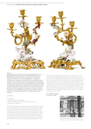 Fontaine de Grenelle genannt, wurde in den Jahren 1739-1745
vom Pariser Architekten Edmé Bouchardon, im Auftrag von Mi-
chel-Étienne Turgot (Schöpfer des berühmten Plan Turgot) für die
Stadt Paris erstellt. Die in ihren Ausmassen gewaltige Brunnenan-
lage wurde bis weit über die Landesgrenzen hinaus gerühmt und
dürfte Kaendler mindestens durch Stichvorlagen des Architekten
zugänglich gewesen sein. Der berühmte Modelleur übernimmt die
Idee der Jahreszeiten, wie sie in den Basreliefs der Fontaine in der
Rue de Grenelle dargestellt werden und stattet seine Flussgötter
mit Bienenstock und Ähren für den Sommer aus und mit Trauben
und Obst für den Herbst.
CHF 10 000 / 15 000
(€ 9 260 / 13 890)
1125
EIN PAAR SEHR FEINE UND UNGEWÖHNLICHE
BRONZELEUCHTER MIT FLUSSGOTTHEITEN
Meissen, 3. Viertel 18. Jh., die Porzellane von J.J. Kaendler
modelliert, mit vergoldeter und ziselierter Pariser Rokoko-Bron-
zemontur. Über den geschweiften und durchbrochen reliefierten
Goldbronzesockeln die spärlich farbig staffierten Porzellanfiguren
der beiden als Gegenstücke dargestellten Flussgottheiten. Diese
auf blütenbesetztem Sockel ruhend, einen Arm auf eine wasser-
gefüllte, am Boden liegende Vase gestützt. Hinter den Figuren
wachsen die volutenreliefierten, dreiarmigen Goldbronze-Giran-
dolen hoch, die teils farbig staffierte Porzellanblüten tragen.
H 48 cm.
Fehlstellen.
Provenienz:
- Aus altem Turiner Privatbesitz
- Auktion Sotheby’s Zürich, 10.12.1996, Los Nr. 351
- Schweizer Privatbesitz
Die hier angebotenen, überaus prachtvollen Girandolen, zeugen
von einem ausgereiften Rokoko, wie wir es in der zweiten Hälfte
des 18. Jahrhunderts in dieser feinen Form finden. Zwischen
naturalistisch gestalteten Leuchtarmen und erhöhten Sockeln
aus Rankenwerk und Voluten, finden sich zwei Meissen- Figuren
von Flussgottheiten als Gegenstücke und symbolisch für Som-
mer und Herbst stehend. Kaendler liess sich beim Modellieren
dieser Figuren von der Fontaine des Quatre-Saisons in der Rue
de Grenelle inspirieren. Die Fontaine des Quatre-Saisons auch Fassade mit der Fontaine de Grenelle in
Paris, erbaut 1739 von Edme Bouchardon.
| 84
Decorative Arts | Möbel, Pendulen, Tapisserien, Skulpturen, Silber, Porzellan
 