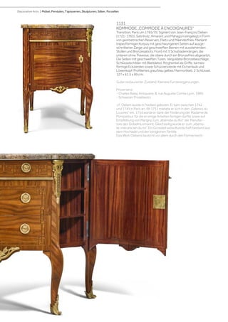 1131
KOMMODE „COMMODE À ENCOIGNURES“
Transition, Paris um 1765/70. Signiert von Jean-François Oeben
(1721-1763). Satinholz, Amarant und Mahagoni eingelegt in Form
von geometrischen Reserven, Filets und Mäanderfries. Markant
trapezförmiger Korpus mit geschwungenen Seiten auf ausge-
schnittener Zarge und geschweiften Beinen mit ausstehenden
Stollen und Bronzesabots. Front mit 3 Schubladenrängen, die
unteren ohne Traverse, die obere durch ein Bronzefries abgesetzt.
Die Seiten mit geschweiften Türen. Vergoldete Bronzebeschläge;
Schlüsselschilder mit Blattdekor, Ringhenkel als Griffe, karnies-
förmige Eckzierden sowie Schürzenzierde mit Eichenlaub und
Löwenkopf. Profiliertes grau/blau gelbes Marmorblatt. 2 Schlüssel.
127 x 61,5 x 89 cm.
Guter restaurierter Zustand. Kleinere Furnierergänzungen.
Provenienz:
- Charles Balaÿ, Antiquaire, 8, rue Auguste Comte Lyon, 1989.
- Schweizer Privatbesitz.
J.F. Oeben wurde in Franken geboren. Er kam zwischen 1742
und 1745 in Paris an. Ab 1751 mietete er sich in den „Galeries du
Louvres“ ein. 1754 wurde er dank der Förderung der Madame de
Pompadour, für die er einige Arbeiten fertigen durfte sowie auf
Empfehlung von Marigny zum „ébéniste du Roi“ der Manufac-
ture des Gobelins ernannt. Gleichzeitig wurde er zum „ebenis-
te-mécanicien du roi“. Ein Grossteil seine Kundschaft bestand aus
dem Hochadel und der königlichen Familie.
Das Werk Oebens besticht vor allem durch den Formenreich-
Decorative Arts | Möbel, Pendulen, Tapisserien, Skulpturen, Silber, Porzellan
 