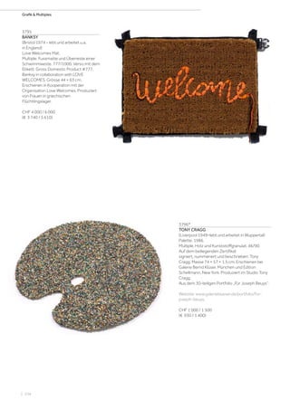 | 104
Grafik  Multiples
3795
BANKSY
(Bristol 1974 – lebt und arbeitet u.a.
in England)
Love Welcomes Mat.
Multiple. Fussmatte und Überreste einer
Schwimmweste. 777/1000. Verso mit dem
Etikett: Gross Domestic Product #777.
Banksy in collaboration with LOVE
WELCOMES. Grösse 44 × 63 cm.
Erschienen in Kooperation mit der
Organisation Love Welcomes. Produziert
von Frauen in griechischen
Flüchtlingslager.
CHF 4 000 / 6 000
(€ 3 740 / 5 610)
3796*
TONY CRAGG
(Liverpool 1949–lebt und arbeitet in Wuppertal)
Palette. 1986.
Multiple. Holz und Kunststoffgranulat. 46/90.
Auf dem beiliegenden Zertifikat
signiert, nummeriert und beschrieben: Tony
Cragg. Masse 74 × 57 × 1,5 cm. Erschienen bei
Galerie Bernd Klüser, München und Edition
Schellmann, New York. Produziert im Studio Tony
Cragg.
Aus dem 30-teiligen Portfolio „Für Joseph Beuys“.
Website: www.galerieklueser.de/portfolio/for-
joseph-beuys.
CHF 1 000 / 1 500
(€ 930 / 1 400)
 