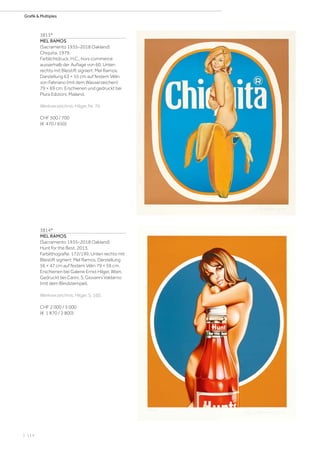 | 114
Grafik  Multiples
3813*
MEL RAMOS
(Sacramento 1935–2018 Oakland)
Chiquita. 1979.
Farblichtdruck. H.C., hors commerce
ausserhalb der Auflage von 60. Unten
rechts mit Bleistift signiert: Mel Ramos.
Darstellung 63 × 55 cm auf festem Vélin
von Fabriano (mit dem Wasserzeichen)
79 × 69 cm. Erschienen und gedruckt bei
Plura Edizioni, Mailand.
Werkverzeichnis: Hilger, Nr. 76.
CHF 500 / 700
(€ 470 / 650)
3814*
MEL RAMOS
(Sacramento 1935–2018 Oakland)
Hunt for the Best. 2013.
Farblithografie. 172/199. Unten rechts mit
Bleistift signiert: Mel Ramos. Darstellung
56 × 47 cm auf festem Vélin 79 × 59 cm.
Erschienen bei Galerie Ernst Hilger, Wien.
Gedruckt bei Carini, S. Giovanni Valdarno
(mit dem Blindstempel).
Werkverzeichnis: Hilger, S. 160.
CHF 2 000 / 3 000
(€ 1 870 / 2 800)
 