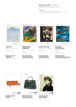 Koller Auktionen AG, Hardturmstrasse 102, 8031 Zürich, Schweiz
Tel +41 44 445 63 63, Fax +41 44 273 19 66 
office@kollerauktionen.ch, www.kollerauktionen.ch
Auktion: 4. Dezember 2020
IMPRESSIONISMUS  MODERNE
DEZEMBER2020IMPRESSIONISMUSMODERNE
A195
POSTWARCONTEMPORARY
A195
JULI2020
Koller Auktionen AG, Hardturmstrasse 102, 8031 Zürich, Schweiz
Tel +41 44 445 63 63, Fax +41 44 273 19 66 
office@kollerauktionen.ch, www.kollerauktionen.ch
Auktion: 5. Dezember 2020
POSTWAR  CONTEMPORY
A195
DEZEMBER2020SCHWEIZERKUNST
Auktion: 4. Dezember 2020
SCHWEIZER KUNST
Schweiz
DEZEMBER2020GRAFIKMULTIPLES
A195
Koller Auktionen AG, Hardturmstrasse 102, 8031 Zürich, Schweiz
Tel +41 44 445 63 63, Fax +41 44 273 19 66 
office@kollerauktionen.ch, www.kollerauktionen.ch
Auktion: 5. Dezember 2020
GRAFIK  MULTIPLES
AUKTION: 9. DEZEMBER
FASHION  VINTAGE
AUKTION: 9. DEZEMBER
PHOTOGRAPHIE
AUKTION: 9. DEZEMBER
DESIGN
Hardturmstrasse 102, 8031 Zurich, Switzerland
PREVIEW
Thursday, 26 to Monday 30 November 2020, 10am – 6pm
Tuesday 1 December 2020, 10am – 4pm
POSTWAR 
CONTEMPORARY
Saturday, 4 July 2020
2:30pm
Lot 3501 – 3506
SWISS ART
Friday, 4 December 2020
2pm
Lot 3001 – 3091
PRINTS  MULTIPLES
Saturday, 5 December 2020
10am
Lot 3601 – 3824
IMPRESSIONIST
MODERNART
Friday, 4 December 2020
4pm
Lot 3201 – 3267
IBID ONLINE ONLY
FASHION  VINTAGE
24 Nov. – 9 Dec. 2020
IBID ONLINE ONLY
POSTWARCONTEMPORARY
24 Nov. – 10 Dec. 2020
IBID ONLINE ONLY
20TH/21STC.PRINTS
24 Nov. – 10 Dec. 2020
IBID ONLINE ONLY
SWISS ART
24 Nov. – 10 Dec. 2020
IBID ONLINE ONLY
MODERN PAINTINGS
24 Nov. – 10 Dec. 2020
IBID ONLINE ONLY
DESIGN
24 Nov. – 9 Dec. 2020
IBID ONLINE ONLY
PHOTOGRAPHY
24 Nov. – 9 Dec. 2020
 